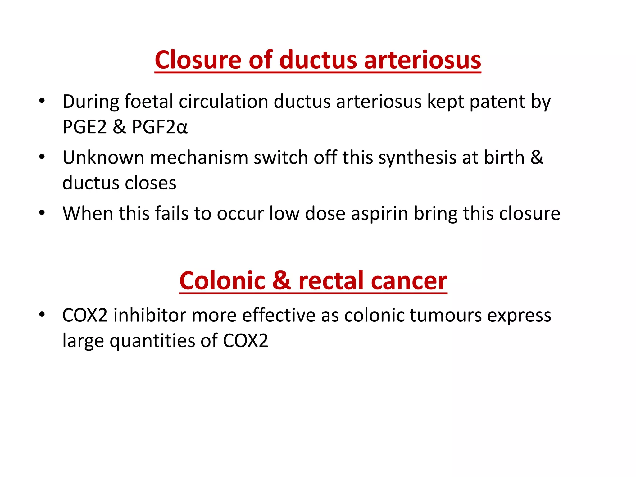 Closure of ductus arteriosus
• During foetal circulation ductus arteriosus kept patent by
PGE2 & PGF2α
• Unknown mechanism switch off this synthesis at birth &
ductus closes
• When this fails to occur low dose aspirin bring this closure
Colonic & rectal cancer
• COX2 inhibitor more effective as colonic tumours express
large quantities of COX2
 