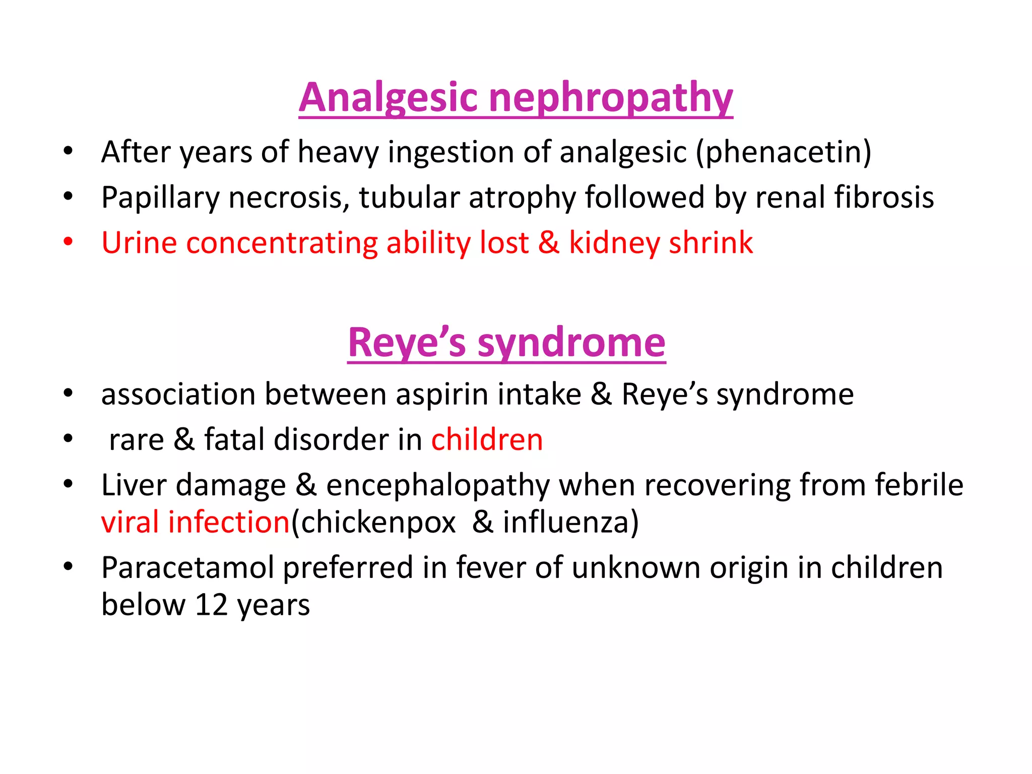 Analgesic nephropathy
• After years of heavy ingestion of analgesic (phenacetin)
• Papillary necrosis, tubular atrophy followed by renal fibrosis
• Urine concentrating ability lost & kidney shrink
Reye’s syndrome
• association between aspirin intake & Reye’s syndrome
• rare & fatal disorder in children
• Liver damage & encephalopathy when recovering from febrile
viral infection(chickenpox & influenza)
• Paracetamol preferred in fever of unknown origin in children
below 12 years
 