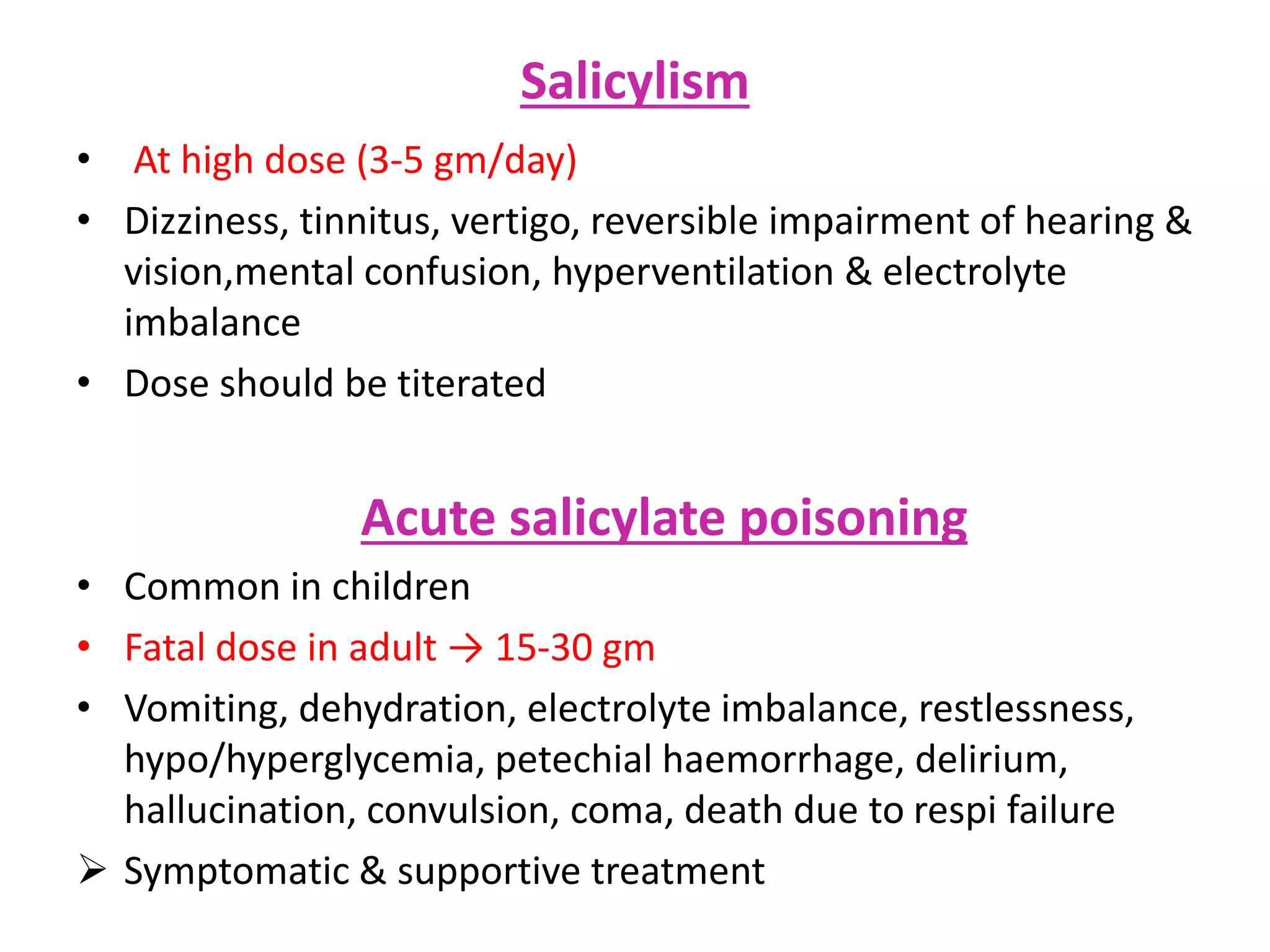 Salicylism
• At high dose (3-5 gm/day)
• Dizziness, tinnitus, vertigo, reversible impairment of hearing &
vision,mental confusion, hyperventilation & electrolyte
imbalance
• Dose should be titerated
Acute salicylate poisoning
• Common in children
• Fatal dose in adult → 15-30 gm
• Vomiting, dehydration, electrolyte imbalance, restlessness,
hypo/hyperglycemia, petechial haemorrhage, delirium,
hallucination, convulsion, coma, death due to respi failure
 Symptomatic & supportive treatment
 