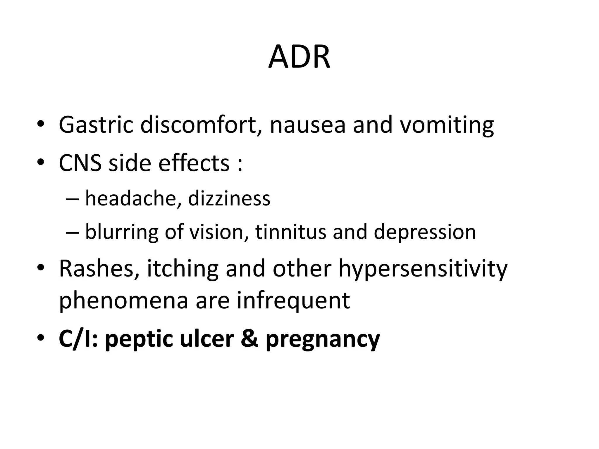 ADR
• Gastric discomfort, nausea and vomiting
• CNS side effects :
– headache, dizziness
– blurring of vision, tinnitus and depression
• Rashes, itching and other hypersensitivity
phenomena are infrequent
• C/I: peptic ulcer & pregnancy
 