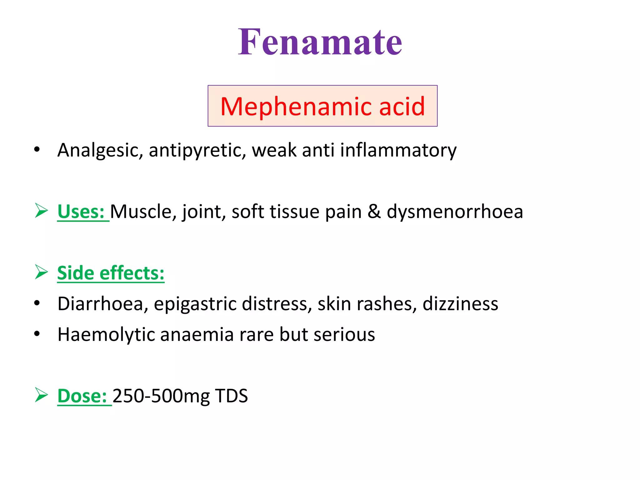 Fenamate
• Analgesic, antipyretic, weak anti inflammatory
 Uses: Muscle, joint, soft tissue pain & dysmenorrhoea
 Side effects:
• Diarrhoea, epigastric distress, skin rashes, dizziness
• Haemolytic anaemia rare but serious
 Dose: 250-500mg TDS
Mephenamic acid
 