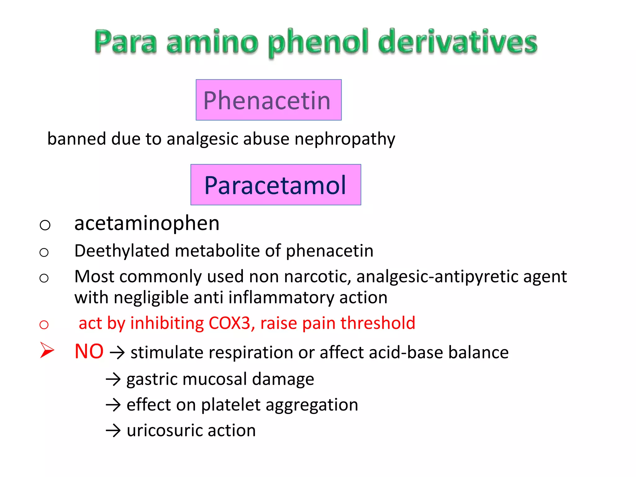 banned due to analgesic abuse nephropathy
o acetaminophen
o Deethylated metabolite of phenacetin
o Most commonly used non narcotic, analgesic-antipyretic agent
with negligible anti inflammatory action
o act by inhibiting COX3, raise pain threshold
 NO → stimulate respiration or affect acid-base balance
→ gastric mucosal damage
→ effect on platelet aggregation
→ uricosuric action
Phenacetin
Paracetamol
 