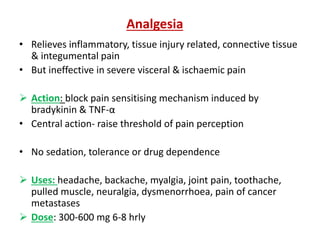 • Relieves inflammatory, tissue injury related, connective tissue
& integumental pain
• But ineffective in severe visceral & ischaemic pain
 Action: block pain sensitising mechanism induced by
bradykinin & TNF-α
• Central action- raise threshold of pain perception
• No sedation, tolerance or drug dependence
 Uses: headache, backache, myalgia, joint pain, toothache,
pulled muscle, neuralgia, dysmenorrhoea, pain of cancer
metastases
 Dose: 300-600 mg 6-8 hrly
Analgesia
 