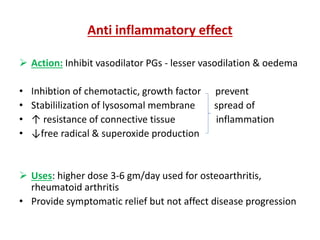 Anti inflammatory effect
 Action: Inhibit vasodilator PGs - lesser vasodilation & oedema
• Inhibtion of chemotactic, growth factor prevent
• Stabililization of lysosomal membrane spread of
• ↑ resistance of connective tissue inflammation
• ↓free radical & superoxide production
 Uses: higher dose 3-6 gm/day used for osteoarthritis,
rheumatoid arthritis
• Provide symptomatic relief but not affect disease progression
 