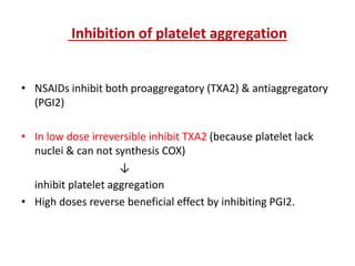 Inhibition of platelet aggregation
• NSAIDs inhibit both proaggregatory (TXA2) & antiaggregatory
(PGI2)
• In low dose irreversible inhibit TXA2 (because platelet lack
nuclei & can not synthesis COX)
↓
inhibit platelet aggregation
• High doses reverse beneficial effect by inhibiting PGI2.
 