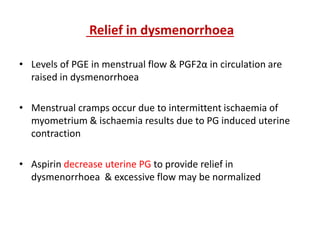 Relief in dysmenorrhoea
• Levels of PGE in menstrual flow & PGF2α in circulation are
raised in dysmenorrhoea
• Menstrual cramps occur due to intermittent ischaemia of
myometrium & ischaemia results due to PG induced uterine
contraction
• Aspirin decrease uterine PG to provide relief in
dysmenorrhoea & excessive flow may be normalized
 