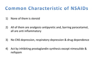 1) None of them is steroid
2) All of them are analgesic-antipyretic and, barring paracetamol,
all are anti inflammatory
3) No CNS depression, respiratory depression & drug dependence
4) Act by inhibiting prostaglandin synthesis except nimesulide &
nefopam
 