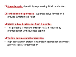  Pre-eclampsia - benefit by suppressing TXA2 production
 Familial colonic polyposis - suppress polyp formation &
provide symptomatic relief
 Niacin induced cutaneous flush & pruritus
• This probably is mediate through PG & it reduced by
premedication with low dose aspirin
 To slow down cataract progression
• High dose aspirin protect lens protein against non enzymatic
glycosylation & carbamylation
 