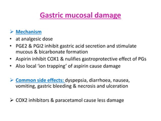 Gastric mucosal damage
 Mechanism
• at analgesic dose
• PGE2 & PGI2 inhibit gastric acid secretion and stimulate
mucous & bicarbonate formation
• Aspirin inhibit COX1 & nulifies gastroprotective effect of PGs
• Also local ‘ion trapping’ of aspirin cause damage
 Common side effects: dyspepsia, diarrhoea, nausea,
vomiting, gastric bleeding & necrosis and ulceration
 COX2 inhibitors & paracetamol cause less damage
 