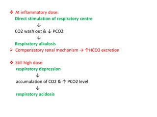  At inflammatory dose:
Direct stimulation of respiratory centre
↓
CO2 wash out & ↓ PCO2
↓
Respiratory alkalosis
 Compensatory renal mechanism → ↑HCO3 excretion
 Still high dose:
respiratory depression
↓
accumulation of CO2 & ↑ PCO2 level
↓
respiratory acidosis
 