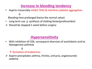 Increase in bleeding tendency
• Aspirin irreversibly inhibit TXA2 & interferes platelet aggregation
↓
Bleeding time prolonged (twice the normal value)
• Long term use ↓ synthesis of clotting factor(prothrombin)
 Should be stopped 1 week before surgery
Hypersensitivity
• With inhibition of COX, consequent diversion of arachidonic acid to
lipoxygenase pathway
↓
↑ formation of leukotrines
 Aspirin precipitates asthma, rhinitis, urticaria, angioneurotic
oedema
 