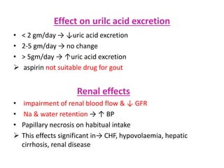 Effect on urilc acid excretion
• < 2 gm/day → ↓uric acid excretion
• 2-5 gm/day → no change
• > 5gm/day → ↑uric acid excretion
 aspirin not suitable drug for gout
Renal effects
• impairment of renal blood flow & ↓ GFR
• Na & water retention → ↑ BP
• Papillary necrosis on habitual intake
 This effects significant in→ CHF, hypovolaemia, hepatic
cirrhosis, renal disease
 