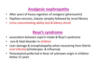 Analgesic nephropathy
• After years of heavy ingestion of analgesic (phenacetin)
• Papillary necrosis, tubular atrophy followed by renal fibrosis
• Urine concentrating ability lost & kidney shrink
Reye’s syndrome
• association between aspirin intake & Reye’s syndrome
• rare & fatal disorder in children
• Liver damage & encephalopathy when recovering from febrile
viral infection(chickenpox & influenza)
• Paracetamol preferred in fever of unknown origin in children
below 12 years
 