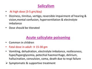 Salicylism
• At high dose (3-5 gm/day)
• Dizziness, tinnitus, vertigo, reversible impairment of hearing &
vision,mental confusion, hyperventilation & electrolyte
imbalance
• Dose should be titerated
Acute salicylate poisoning
• Common in children
• Fatal dose in adult → 15-30 gm
• Vomiting, dehydration, electrolyte imbalance, restlessness,
hypo/hyperglycemia, petechial haemorrhage, delirium,
hallucination, convulsion, coma, death due to respi failure
 Symptomatic & supportive treatment
 