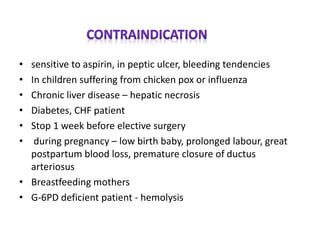 • sensitive to aspirin, in peptic ulcer, bleeding tendencies
• In children suffering from chicken pox or influenza
• Chronic liver disease – hepatic necrosis
• Diabetes, CHF patient
• Stop 1 week before elective surgery
• during pregnancy – low birth baby, prolonged labour, great
postpartum blood loss, premature closure of ductus
arteriosus
• Breastfeeding mothers
• G-6PD deficient patient - hemolysis
 