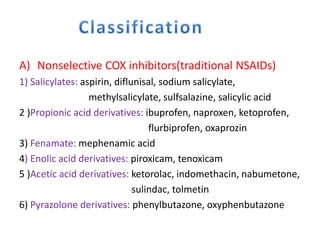 A) Nonselective COX inhibitors(traditional NSAIDs)
1) Salicylates: aspirin, diflunisal, sodium salicylate,
methylsalicylate, sulfsalazine, salicylic acid
2 )Propionic acid derivatives: ibuprofen, naproxen, ketoprofen,
flurbiprofen, oxaprozin
3) Fenamate: mephenamic acid
4) Enolic acid derivatives: piroxicam, tenoxicam
5 )Acetic acid derivatives: ketorolac, indomethacin, nabumetone,
sulindac, tolmetin
6) Pyrazolone derivatives: phenylbutazone, oxyphenbutazone
 