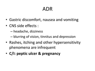ADR
• Gastric discomfort, nausea and vomiting
• CNS side effects :
– headache, dizziness
– blurring of vision, tinnitus and depression
• Rashes, itching and other hypersensitivity
phenomena are infrequent
• C/I: peptic ulcer & pregnancy
 