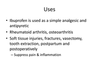 Uses
• Ibuprofen is used as a simple analgesic and
antipyretic
• Rheumatoid arthritis, osteoarthritis
• Soft tissue injuries, fractures, vasectomy,
tooth extraction, postpartum and
postoperatively
– Suppress pain & inflammation
 