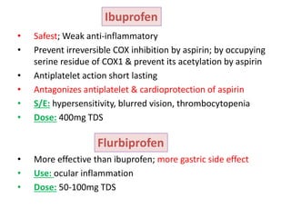 • Safest; Weak anti-inflammatory
• Prevent irreversible COX inhibition by aspirin; by occupying
serine residue of COX1 & prevent its acetylation by aspirin
• Antiplatelet action short lasting
• Antagonizes antiplatelet & cardioprotection of aspirin
• S/E: hypersensitivity, blurred vision, thrombocytopenia
• Dose: 400mg TDS
• More effective than ibuprofen; more gastric side effect
• Use: ocular inflammation
• Dose: 50-100mg TDS
Ibuprofen
Flurbiprofen
 
