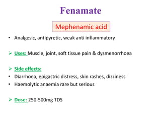 Fenamate
• Analgesic, antipyretic, weak anti inflammatory
 Uses: Muscle, joint, soft tissue pain & dysmenorrhoea
 Side effects:
• Diarrhoea, epigastric distress, skin rashes, dizziness
• Haemolytic anaemia rare but serious
 Dose: 250-500mg TDS
Mephenamic acid
 