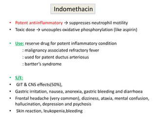 • Potent antiinflammatory → suppresses neutrophil motility
• Toxic dose → uncouples oxidative phosphorylation (like aspirin)
• Use: reserve drug for potent inflammatory condition
: malignancy associated refractory fever
: used for patent ductus arteriosus
: bartter’s syndrome
• S/E:
• GIT & CNS effects(50%),
• Gastric irritation, nausea, anorexia, gastric bleeding and diarrhoea
• Frontal headache (very common), dizziness, ataxia, mental confusion,
hallucination, depression and psychosis
• Skin reaction, leukopenia,bleeding
Indomethacin
 
