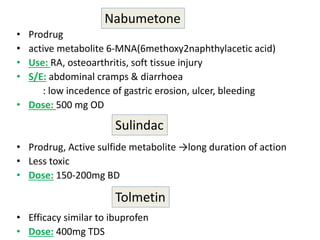 • Prodrug
• active metabolite 6-MNA(6methoxy2naphthylacetic acid)
• Use: RA, osteoarthritis, soft tissue injury
• S/E: abdominal cramps & diarrhoea
: low incedence of gastric erosion, ulcer, bleeding
• Dose: 500 mg OD
• Prodrug, Active sulfide metabolite →long duration of action
• Less toxic
• Dose: 150-200mg BD
• Efficacy similar to ibuprofen
• Dose: 400mg TDS
Nabumetone
Sulindac
Tolmetin
 