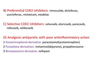 B) Preferential COX2 inhibitors: nimesulide, diclofenac,
aceclofenac, meloxicam, etodolac
C) Selective COX2 inhibitors: celecoxib, etoricoxib, parecoxib,
rofecoxib, valdecoxib
D) Analgesic-antipyretic with poor antiinflammatory action
1 Paraaminophenol derivative: paracetamol(acetaminophen)
2 Pyrazolone derivatives: metamizol(dipyrone), propiphenazone
3 Benzoxazocine derivative: nefopam
 
