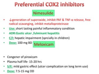 • ↓generation of superoxide, inhibit PAF & TNF-α release, free
radical scavanging, inhibit metalloproteinase
• Use: short lasting painful inflammatory condition
• ADR:Gastic ulcer ,fulminant hepatitis
• C/I: hepatic impairment (sprcially in children)
• Dose: 100 mg BD
• Congener of piroxicam
• Plasma half life- 15-20 hrs
• S/E: mild gastric effect (ulcer complication on long term use)
• Dose: 7.5-15 mg OD
Nimesulide
Meloxicam
 