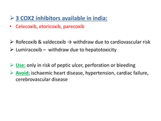  3 COX2 inhibitors available in india:
• Celecoxib, etoricoxib, parecoxib
 Rofecoxib & valdecoxib → withdraw due to cardiovascular risk
 Lumiracoxib – withdraw due to hepatotoxicity
 Use: only in risk of peptic ulcer, perforation or bleeding
 Avoid: ischaemic heart disease, hypertension, cardiac failure,
cerebrovascular disease
 
