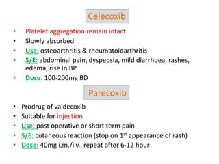 • Platelet aggregation remain intact
• Slowly absorbed
• Use: osteoarthritis & rheumatoidarthritis
• S/E: abdominal pain, dyspepsia, mild diarrhoea, rashes,
edema, rise in BP
• Dose: 100-200mg BD
• Prodrug of valdecoxib
• Suitable for injection
• Use: post operative or short term pain
• S/E: cutaneous reaction (stop on 1st appearance of rash)
• Dose: 40mg i.m./i.v., repeat after 6-12 hour
Celecoxib
Parecoxib
 