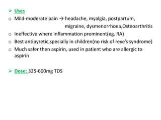  Uses
o Mild-moderate pain → headache, myalgia, postpartum,
migraine, dysmenorrhoea,Osteoarthritis
o Ineffective where inflammation prominent(eg. RA)
o Best antipyretic,specially in children(no risk of reye’s syndrome)
o Much safer then aspirin, used in patient who are allergic to
aspirin
 Dose: 325-600mg TDS
 