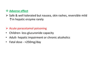  Adverse effect
 Safe & well tolerated but nausea, skin rashes, reversible mild
↑in hepatic enzyme rarely
 Acute paracetamol poisoning
• Children- less glucuronide capacity
• Adult- hepatic impairment or chronic alcoholics
• Fatal dose - >250mg/day
 