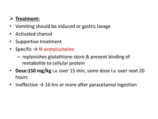  Treatment:
• Vomiting should be induced or gastric lavage
• Activated charcol
• Supportive treatment
• Specific → N-acetylcysteine
– replenishes glutathione store & prevent binding of
metabolite to cellular protein
• Dose:150 mg/kg i.v. over 15 min, same dose i.v. over next 20
hours
• Ineffective → 16 hrs or more after paracetamol ingestion
 