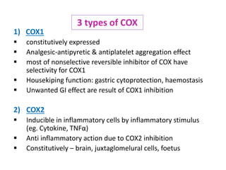 1) COX1
 constitutively expressed
 Analgesic-antipyretic & antiplatelet aggregation effect
 most of nonselective reversible inhibitor of COX have
selectivity for COX1
 Housekiping function: gastric cytoprotection, haemostasis
 Unwanted GI effect are result of COX1 inhibition
2) COX2
 Inducible in inflammatory cells by inflammatory stimulus
(eg. Cytokine, TNFα)
 Anti inflammatory action due to COX2 inhibition
 Constitutively – brain, juxtaglomelural cells, foetus
3 types of COX
 