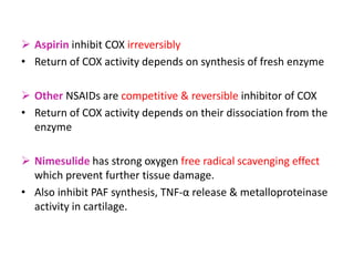  Aspirin inhibit COX irreversibly
• Return of COX activity depends on synthesis of fresh enzyme
 Other NSAIDs are competitive & reversible inhibitor of COX
• Return of COX activity depends on their dissociation from the
enzyme
 Nimesulide has strong oxygen free radical scavenging effect
which prevent further tissue damage.
• Also inhibit PAF synthesis, TNF-α release & metalloproteinase
activity in cartilage.
 