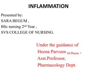 INFLAMMATION
Presented by:
SARA BEGUM ,
BSc nursing 2nd Year ,
SVS COLLEGE OF NURSING.
Under the guidance of
Heena Parveen M.Pharm ,
Asst.Professor,
Pharmacology Dept.
 