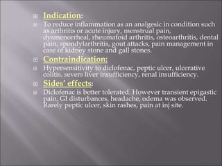  Indication:
 To reduce inflammation as an analgesic in condition such
as arthritis or acute injury, menstrual pain,
dysmenorrheal, rheumatoid arthritis, osteoarthritis, dental
pain, spondylarthritis, gout attacks, pain management in
case of kidney stone and gall stones.
 Contraindication:
 Hypersensitivity to diclofenac, peptic ulcer, ulcerative
colitis, severs liver insufficiency, renal insufficiency.
 Sides’ effects:
 Diclofenac is better tolerated. However transient epigastic
pain, GI disturbances, headache, odema was observed.
Rarely peptic ulcer, skin rashes, pain at inj site.
 