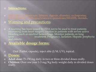  Interactions:
 Salicylates, methotrexate, lithium, digoxin, diuretics, cyclosporine,
anticoagulants , oralhypoglycaemics, quinolones,NSAIDS, steroids.
 Warning and precautions:
 A warning has been issued by FDA not to be used to treat patients
recovering from heart surgery, caution in patients with severe active
bleeding such as cerebral hemorrhage. Monitor patients on long
term treatment. Pregnancy, lactation. Hepatic porphyria
and elderly.
 Available dosage forms:
 Oral (Tablet, capsule), inject able (I/M, I/V), topical.
 Doses:
 Adult dose: 75-150 mg daily in two or three divided doses orally.
 Children: Over one year 1-3 mg/Kg body weight daily in divided doses
orally.
 