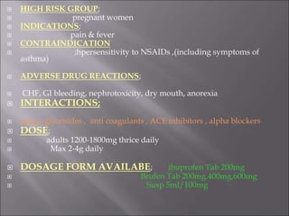  HIGH RISK GROUP;
 pregnant women
 INDICATIONS;
 pain & fever
 CONTRAINDICATION
 ;hpersensitivity to NSAIDs ,(including symptoms of
asthma)
 ADVERSE DRUG REACTIONS;
 CHF, GI bleeding, nephrotoxicity, dry mouth, anorexia
 INTERACTIONS;
 amino glycosides , anti coagulants , ACE inhibitors , alpha blockers
 DOSE;
 adults 1200-1800mg thrice daily
 Max 2-4g daily
 DOSAGE FORM AVAILABE; ibuprofen Tab 200mg
 Brufen Tab 200mg.400mg,600mg
 Susp 5ml/100mg
 