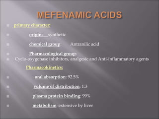  primary character:
 origin: synthetic
 chemical group: Antranilic acid
 Pharmacological group:
 Cyclo-oxygenase inhibitors, analgesic and Anti-inflammatory agents
Pharmacokinetics:
 oral absorption: 92.5%
 volume of distribution: 1.3
 plasma protein binding: 99%
 metabolism: extensive by liver
 