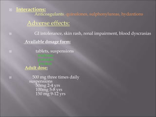  Interactions:
Anticoagulants, quinolones, sulphonylureas, hydantions
Adverse effects:
 GI intolerance, skin rash, renal impairment, blood dyscrasias
Available dosage form:
 tablets, suspensions
mefanac
ponston
proton
Adult dose:
 500 mg three times daily
suspensions
50mg 2-4 yrs
100mg 5-8 yrs
150 mg 9-12 yrs
 