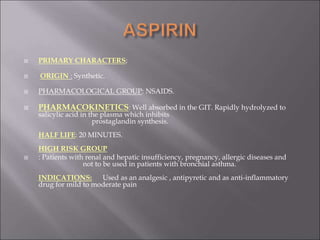  PRIMARY CHARACTERS;
 ORIGIN : Synthetic.
 PHARMACOLOGICAL GROUP: NSAIDS.
 PHARMACOKINETICS: Well absorbed in the GIT. Rapidly hydrolyzed to
salicylic acid in the plasma which inhibits
prostaglandin synthesis.
HALF LIFE: 20 MINUTES.
HIGH RISK GROUP
 : Patients with renal and hepatic insufficiency, pregnancy, allergic diseases and
not to be used in patients with bronchial asthma.
INDICATIONS: Used as an analgesic , antipyretic and as anti-inflammatory
drug for mild to moderate pain
 