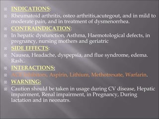  INDICATIONS:
 Rheumatoid arthritis, osteo arthritis,acutegout, and in mild to
moderate pain, and in treatment of dysmenorrhea.
 CONTRAINDICATION:
 In hepatic dysfunction, Asthma, Haemotological defects, in
pregnancy, nursing mothers and geriatric
 SIDE EFFECTS:
 Nausea, Headache, dyspepsia, and flue syndrome, edema.
Rash..
 INTERACTIONS:
 ACE Inhibitors, Aspirin, Lithium, Methotrexate, Warfarin.
 WARNING:
 Caution should be taken in usage during CV disease, Hepatic
impairment, Renal impairment, in Pregnancy, During
lactation and in neonatrs.
 