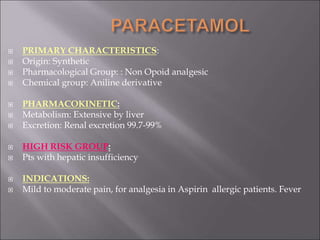  PRIMARY CHARACTERISTICS:
 Origin: Synthetic
 Pharmacological Group: : Non Opoid analgesic
 Chemical group: Aniline derivative
 PHARMACOKINETIC:
 Metabolism: Extensive by liver
 Excretion: Renal excretion 99.7-99%
 HIGH RISK GROUP:
 Pts with hepatic insufficiency
 INDICATIONS:
 Mild to moderate pain, for analgesia in Aspirin allergic patients. Fever
 