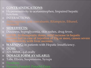  CONTRAINDICATIONS:
 Hypersensitivity to acetaminophen, Impaired hepatic
function.
 INTERACTIONS:
 Anticoagulant, anti convalsants, Rifampicin, Ethanol,
Isoniazid
 SIDEEFFECTS:
 Dizziness, hypoglycemia, skin rashes, drug fever,
 LIVER: At therapeutic doses, mild increase in hepatic
enzyme but in case of injestion of 15g or more, causes severe
hepatotoxicity with liver necrosis.
 WARNING: in patients with Hepatic Insufficiency.
 DOSE:
 325-500MG q.d orally
 DOSAGE FORM AVAILABLE:
 Tabs. Elixirs, Suspensions, Syrups
 Paraheim.
 Paramac,Panadol, Panadol Extra.
 