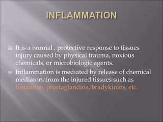  It is a normal , protective response to tissues
injury caused by physical trauma, noxious
chemicals, or microbiologic agents.
 Inflammation is mediated by release of chemical
mediators from the injured tissues such as
histamine, prostaglandins, bradykinins, etc.
 