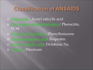 Salicylates: Acetyl salicylic acid
 Para amino phenol derivative: Phenacitin,
PCM
 Pyrazolon Derivative: Phenylbutazone
 Phenyl propionic acid: Ibuprofen
 Acetyl salicylic acid: Diclofenac Na.
 Oxicam: Piroxicam
 