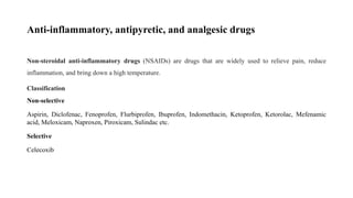 Anti-inflammatory, antipyretic, and analgesic drugs
Non-steroidal anti-inflammatory drugs (NSAIDs) are drugs that are widely used to relieve pain, reduce
inflammation, and bring down a high temperature.
Classification
Non-selective
Aspirin, Diclofenac, Fenoprofen, Flurbiprofen, Ibuprofen, Indomethacin, Ketoprofen, Ketorolac, Mefenamic
acid, Meloxicam, Naproxen, Piroxicam, Sulindac etc.
Selective
Celecoxib
 