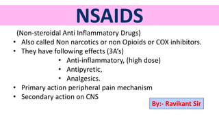 NSAIDS
(Non-steroidal Anti Inflammatory Drugs)
• Also called Non narcotics or non Opioids or COX inhibitors.
• They have following effects (3A’s)
• Anti-inflammatory, (high dose)
• Antipyretic,
• Analgesics.
• Primary action peripheral pain mechanism
• Secondary action on CNS
By:- Ravikant Sir
 