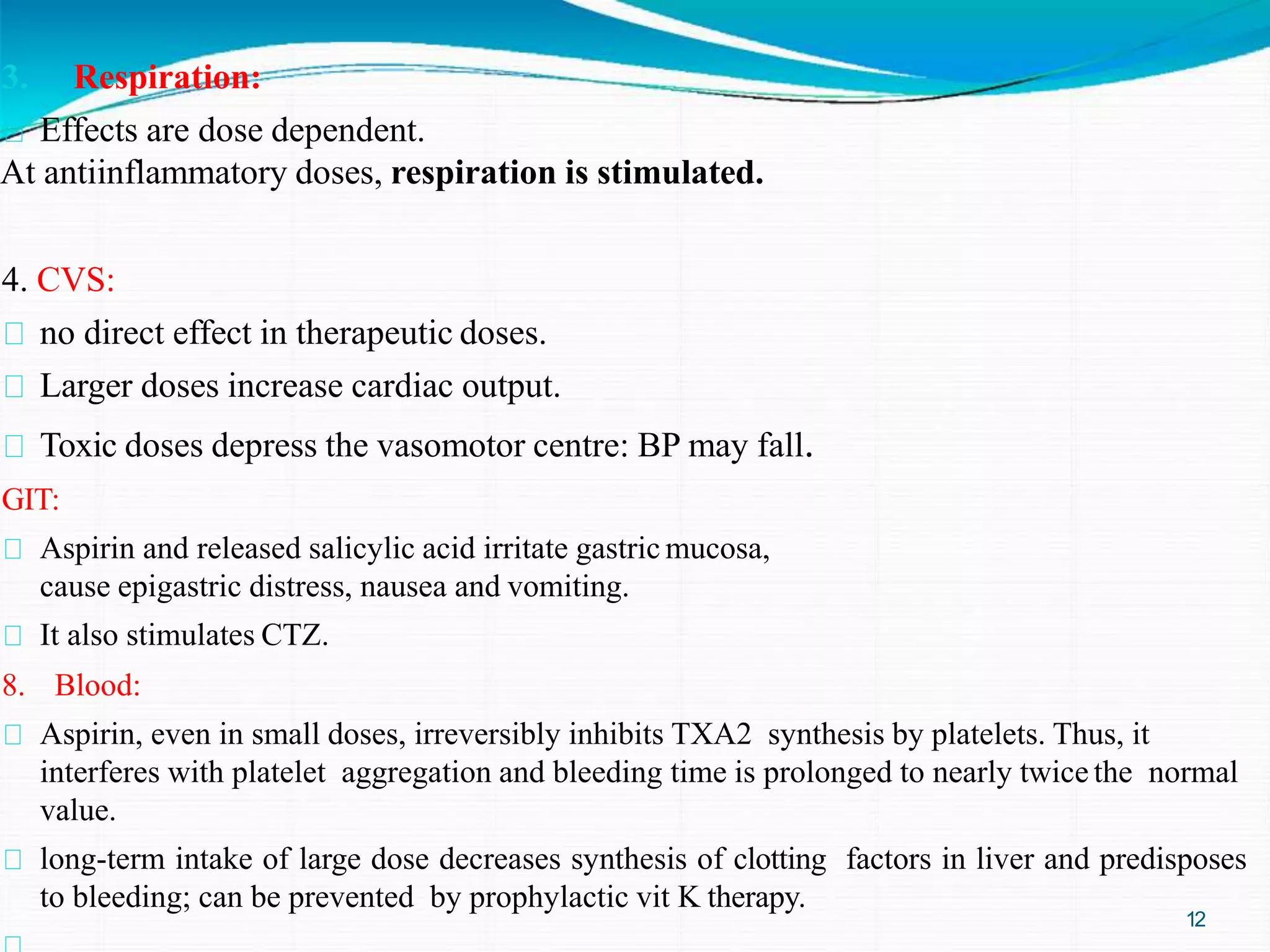 3. Respiration:
Effects are dose dependent.
At antiinflammatory doses, respiration is stimulated.
4. CVS:
no direct effect in therapeutic doses.
Larger doses increase cardiac output.
Toxic doses depress the vasomotor centre: BP may fall.
GIT:
Aspirin and released salicylic acid irritate gastric mucosa,
cause epigastric distress, nausea and vomiting.
It also stimulates CTZ.
8. Blood:
Aspirin, even in small doses, irreversibly inhibits TXA2 synthesis by platelets. Thus, it
interferes with platelet aggregation and bleeding time is prolonged to nearly twice the normal
value.
long-term intake of large dose decreases synthesis of clotting factors in liver and predisposes
to bleeding; can be prevented by prophylactic vit K therapy.
12
 